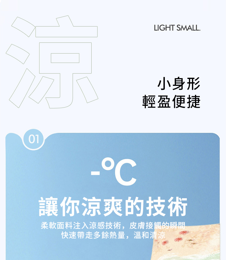 01LIGHT SMALL.小身形輕盈便捷讓你涼爽的技術柔軟面料注入涼感技術,皮膚接觸的瞬間快速帶走多餘熱量,溫和清涼