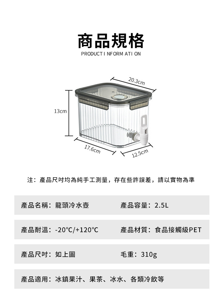 13cm商品規格PRODUCT INFORM ATI ON20.3cm17.6cm12.5cm注:產品均為純手工測量,存在些許誤差,請以實物為準產品名稱:龍頭冷水壺產品容量:2.5L產品耐温:-20/+120產品材質:食品接觸級PET產品尺吋:如上圖毛重:310g產品適用:冰鎮果汁、果茶、冰水、各類冷飲等