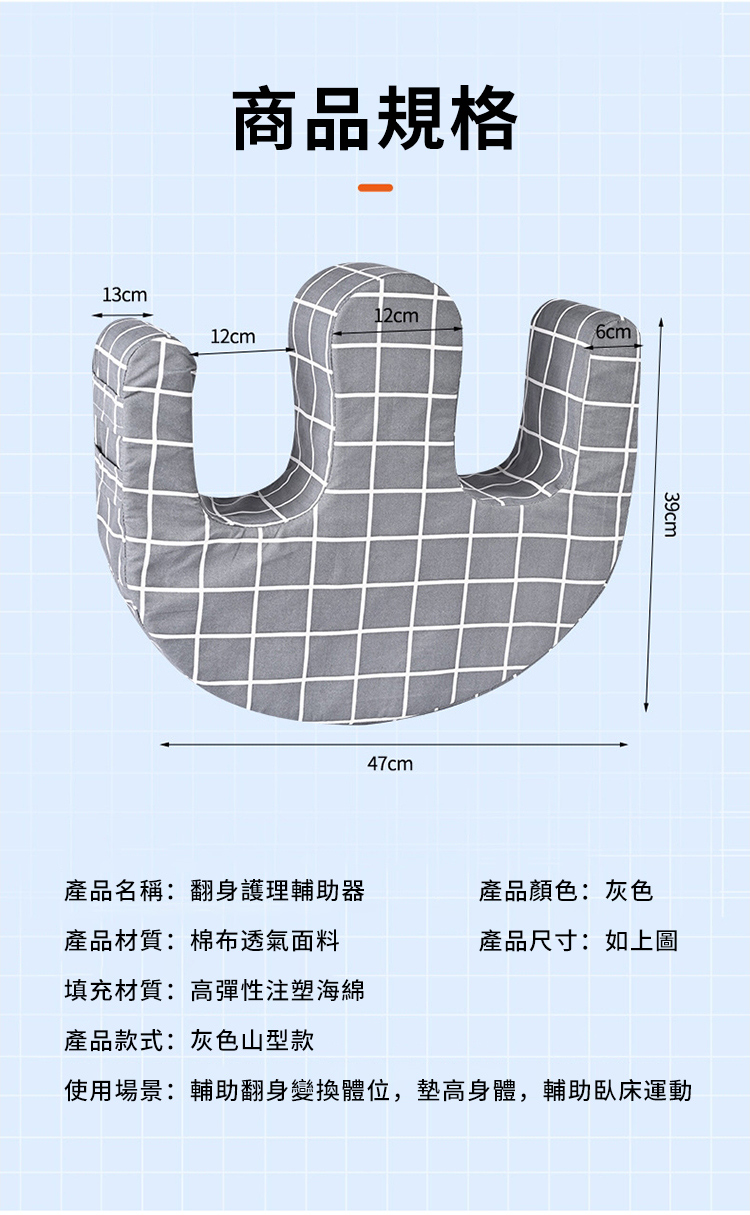 13cm商品規格12cm12cm47cm39cm產品名稱:翻身護理輔助器產品顏色:灰色產品材質:棉布透氣面料產品尺寸:如上圖填充材質:高彈性注塑海綿產品款式:灰色山型款使用場景:輔助翻身變換體位,墊高身體,輔助臥床運動