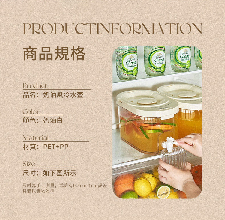 PRODUCTINFORMATION商品規格ChangChang ChangProduct品名:奶油風冷水壺Color顏色:奶油白Material材質:PET+PP尺吋:如下圖所示尺吋為手工測量,或許有0.5cm-1cm誤差具體以實物為準