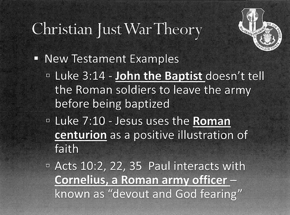 Slide with the title "Christian Just War Theory" and the text "New Testament Examples," "Luke 3:14 - John the Baptist doesn't tell the Roman soldiers to leave the army before being baptized,"
"Luke 7:10 - Jesus uses the Roman centurion as a positive illustration of faith," and "Acts 10:2, 22, 35 - Paul interacts with Cornelius, a Roman army officer, known as 'devout and God fearing'".