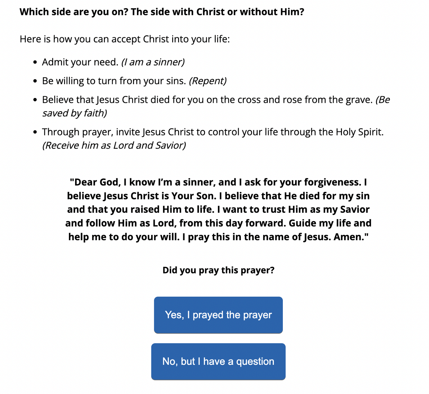 Website text that reads: "Which side are you on? The side with Christ or without Him? Here is **how** you can accept Christ into your life: Admit your need (I am a sinner). Be willing to turn from your sins (Repent). Believe that Jesus Christ died for you on the cross and rose from the grave (Be saved by faith). Through prayer, invite Jesus Christ to control your life through the Holy Spirit. (Receive him as Lord and Savior): 'Dear God, I know I'm a sinner, and I ask for your forgiveness. I believe Jesus Christ is Your Son. I believe that He died for my sin and that you raised Him to life. I want to trust Him as my Savior and follow Him as Lord, from this day forward. Guide my life and help me to do your will. I pray this in the name of Jesus. Amen.' Did you pray this prayer?"