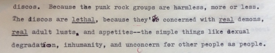 Typewritten text reading "Because the punk rock groups are harmless, more or less. The discos are LETHAL, because they're concerned with REAL demons, REAL adult lusts, and appetites---the simple things like sexual degradation, inhumanity, and unconcern for other people as people."