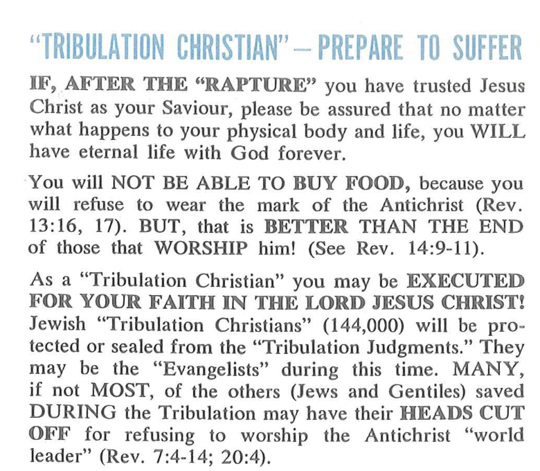 Pamphlet reading the following: “"TRIBULATION CHRISTIAN" - PREPARE TO SUFFER! IF, AFTER THE "RAPTURE" you have trusted Jesus Christ as your Saviour, please be assured that no matter what happens to your physical body and life, you WILL have eternal life with God forever. You will NOT BE ABLE TO BUY FOOD, because you will refuse to wear the mark of the Antichrist (Rev. 13:16, 17). BUT, that is BETTER THAN THE END of those that WORSHIP him! (See Rev. 14:9-11). As a "Tribulation Christian" you may be EXECUTED FOR YOUR FAITH IN THE LORD JESUS CHRIST! Jewish "Tribulation Christians" (144,000) will be protected or sealed from the "Tribulation Judgments." They may be the "Evangelists" during this time. MANY, if not MOST, of the others (Jews and Gentiles) saved DURING the Tribulation may have their HEADS CUT OFF for refusing to worship the Antichrist "world leader" (Rev. 7:4-14; 20:4).”