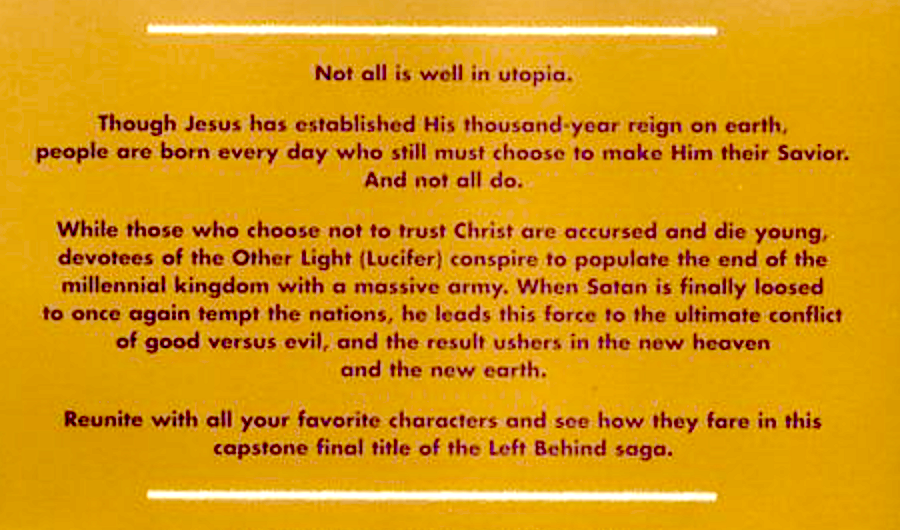 Back cover, reading "Not all is well in utopia. Though Jesus has established His thousand-year reign on earth, people are born every day who still must choose to make Him their Savior. And not all do. While those who choose not to trust Christ are accursed and die young, devotees of the Other Light (Lucifer) conspire to populate the end of the millennial kingdom with a massive army. When Satan is finally loosed to once again tempt the nations, he leads this force to the ultimate conflict of good versus evil, and the result ushers in the new heaven and the new earth. Reunite with all your favorite characters and see how they fare in this capstone final title of the Left Behind saga."