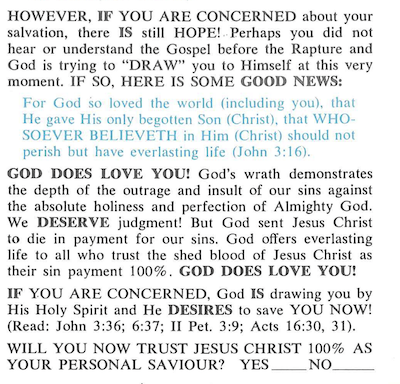 Another page from the Leon Bates pamplet, excessive capitalization and all: "HOWEVER, IF YOU ARE CONCERNED about your salvation, there IS still HOPE! Perhaps you did not hear or understand the Gospel before the Rapture and God is trying to "DRAW" you to Himself at this very moment. IF SO, HERE IS SOME GOOD NEWS: For God so loved the world (including you), that He gave His only begotten Son (Christ), that WHO SOEVER BELIEVETH in Him (Christ) should not perish but have everlasting life (John 3:16). GOD DOES LOVE YOU! God's wrath demonstrates the depth of the outrage and insult of our sins against the absolute holiness and perfection of Almighty God. We DESERVE judgment! But God sent Jesus Christ to die in payment for our sins. God offers everlasting life to all who trust the shed blood of Jesus Christ as their sin payment 100%. GOD DOES LOVE YOU! IF YOU ARE CONCERNED, God IS drawing you by His Holy Spirit and He DESIRES to save YOU NOW! (Read: John 3:36; 6:37; II Pet. 3:9; Acts 16:30, 31"). WILL YOU NOW TRUST JESUS CHRIST 100% AS YOUR PERSONAL SAVIOUR? YES/NO