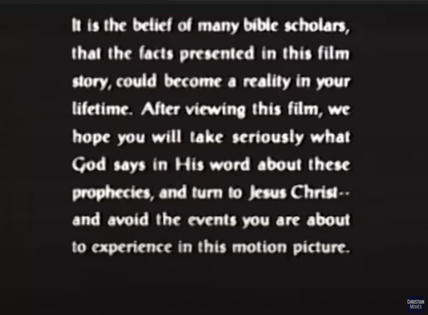 White text on black screen reading "It is the belief of many bible scholars, that the facts presented in this film story, could become a reality in your lifetime. After viewing this film, we hope you will take seriously what God says in His word about these prophecies, and turn to Jesus Christ—and avoid the events you are about to experience in this motion picture."