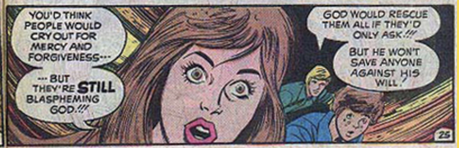 Another panel from the Archie-esque comic about the End Times: The brown-haired woman with her eyes wide open saying, "You'd think people would cry our for mercy and forgiveness...but they're STILL blaspheming God!!!" and the blond man saying "God would rescue them all if they'd only ask! But he won't save anyone against His will!" 