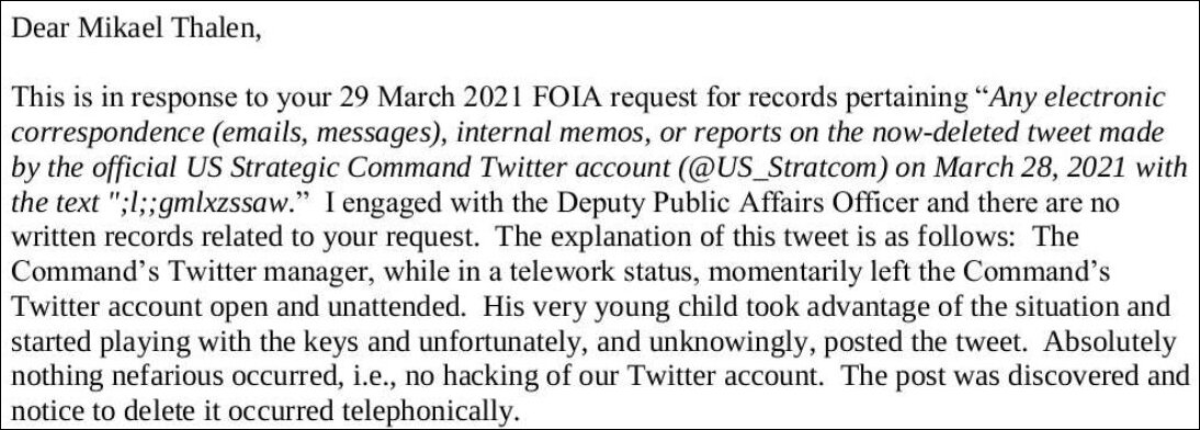 Text reading "Dear Mikael Thalen, This is in response to your 29 March 2021 FOIA request for records pertaining "Any electronic correspondence (emails, messages), internal memos, or reports on the now-deleted tweet made by the official US Strategic Command Twitter account (@US_Stratcom) on March 28, 2021 with the text ";1;;gmlxzssaw." I engaged with the Deputy Public Affairs Officer and there are no written records related to your request. The explanation of this tweet is as follows: The Command's Twitter manager, while in a telework status, momentarily left the Command's Twitter account open and unattended. His very young child took advantage of the situation and started playing with the keys and unfortunately, and unknowingly, posted the tweet. Absolutely nothing nefarious occurred, i.e., no hacking of our Twitter account. The post was discovered and notice to delete it occurred telephonically."