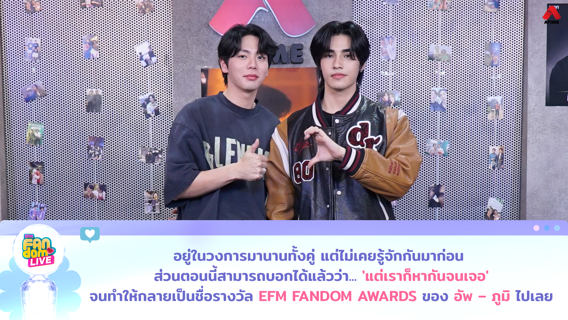 อยู่ในวงการมานานทั้งคู่ แต่ไม่เคยรู้จักกันมาก่อน ส่วนตอนนี้สามารถบอกได้แล้วว่า... แต่เราก็หากันจนเจอ จนทำให้กลายเป็นชื่อรางวัล EFM FANDOM AWARDS ของ “อัพ – ภูมิ” ไปเลย