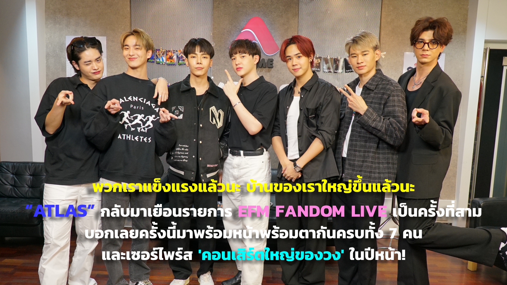 พวกเราแข็งแรงแล้วนะ บ้านของเราใหญ่ขึ้นแล้วนะ “ATLAS” กลับมาเยือนรายการ EFM FANDOM LIVE เป็นครั้งที่สาม บอกเลยครั้งนี้มาพร้อมหน้าพร้อมตากันครบทั้ง 7 คน และเซอร์ไพร์สคอนเสิร์ตใหญ่ของวงในปีหน้า!