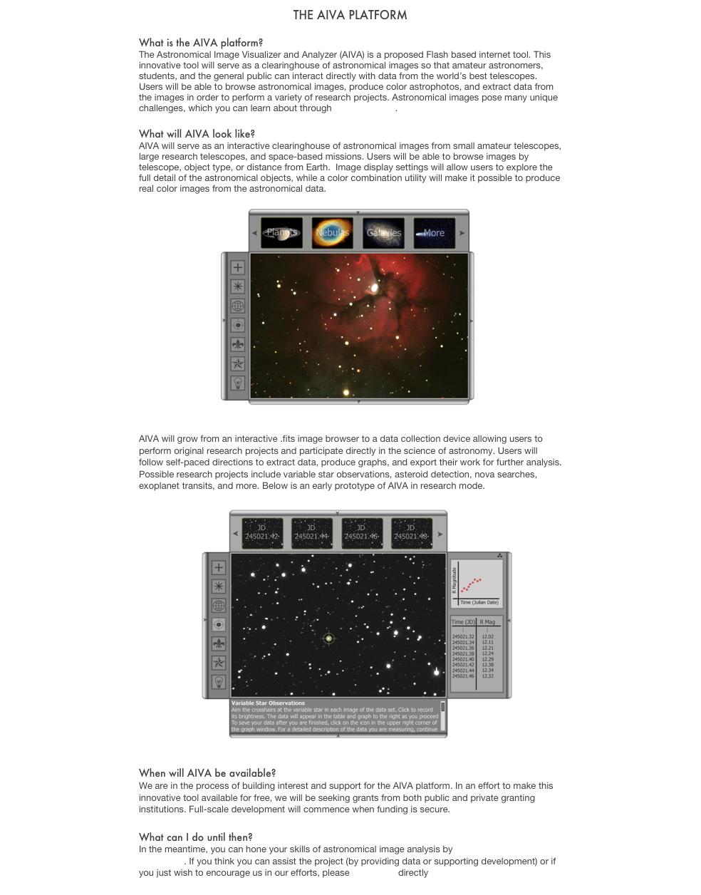 The AIVA Platform

What is the AIVA platform?
The Astronomical Image Visualizer and Analyzer (AIVA) is a proposed Flash based internet tool. This innovative tool will serve as a clearinghouse of astronomical images so that amateur astronomers, students, and the general public can interact directly with data from the world’s best telescopes. Users will be able to browse astronomical images, produce color astrophotos, and extract data from the images in order to perform a variety of research projects. Astronomical images pose many unique challenges, which you can learn about through this brief video. 

What will AIVA look like?
AIVA will serve as an interactive clearinghouse of astronomical images from small amateur telescopes, large research telescopes, and space-based missions. Users will be able to browse images by telescope, object type, or distance from Earth.  Image display settings will allow users to explore the full detail of the astronomical objects, while a color combination utility will make it possible to produce real color images from the astronomical data. 

￼

AIVA will grow from an interactive .fits image browser to a data collection device allowing users to perform original research projects and participate directly in the science of astronomy. Users will follow self-paced directions to extract data, produce graphs, and export their work for further analysis. Possible research projects include variable star observations, asteroid detection, nova searches, exoplanet transits, and more. Below is an early prototype of AIVA in research mode.

￼


When will AIVA be available?
We are in the process of building interest and support for the AIVA platform. In an effort to make this innovative tool available for free, we will be seeking grants from both public and private granting institutions. Full-scale development will commence when funding is secure. 

What can I do until then?
In the meantime, you can hone your skills of astronomical image analysis by making your own color astrophoto. If you think you can assist the project (by providing data or supporting development) or if you just wish to encourage us in our efforts, please contact us directly.
