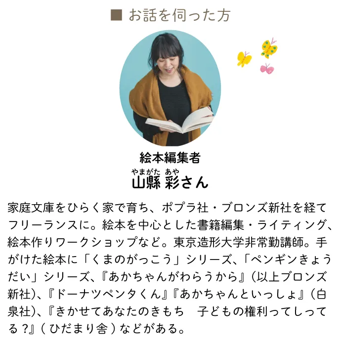 山縣 彩　絵本編集者　家庭文庫をひらく家で育ち、ポプラ社・ブロンズ新社を経てフリーランスに。絵本を中心とした書籍編集・ライティング、絵本作りワークショップなど。東京造形大学非常勤講師。手がけた絵本に「くまのがっこう」シリーズ、「ペンギンきょうだい」シリーズ、『あかちゃんがわらうから』（以上ブロンズ新社）、『ドーナツペンタくん』『あかちゃんといっしょ』（白泉社）、『きかせてあなたのきもち　子どもの権利ってしってる?』(ひだまり舎)などがある。