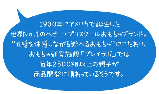 1930年にアメリカで誕生した世界No.1のベビー・プリスクールおもちゃブランド。”五感を体感しながら遊べるおもちゃ”にこだわり、おもちゃ研究施設「プレイラボ」では毎年2500組以上の親子が商品開発に携わっているそうです。