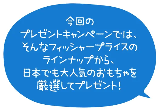 今回のプレゼントキャンペーンでは、そんなフィッシャープライスのラインナップから、日本でも大人気のおもちゃを厳選してプレゼント！