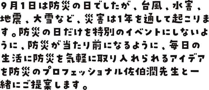 9月1日は防災の日でしたが、台風、水害、地震、大雪など、災害は1年を通して起こります。防災の日だけを特別のイベントにしないように、防災が当たり前になるように、毎日の生活に防災を気軽に取り入れられるアイデアを防災のプロフェッショナル佐伯潤先生と一緒にご提案します。