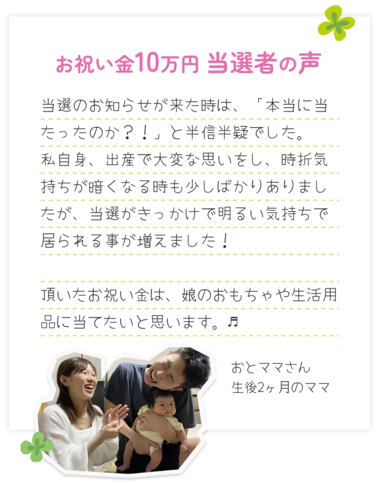 お祝い金10万円 当選者の声 当選のお知らせが来た時は、「本当に当たったのか？！」と半信半疑でした。私自身、出産で大変な思いをし、時折気持ちが暗くなる時も少しばかりありましたが、当選がきっかけで明るい気持ちで居られる事が増えました！頂いたお祝い金は、娘のおもちゃや生活用品に当てたいと思います。♬おとママさん生後2ヶ月のママ