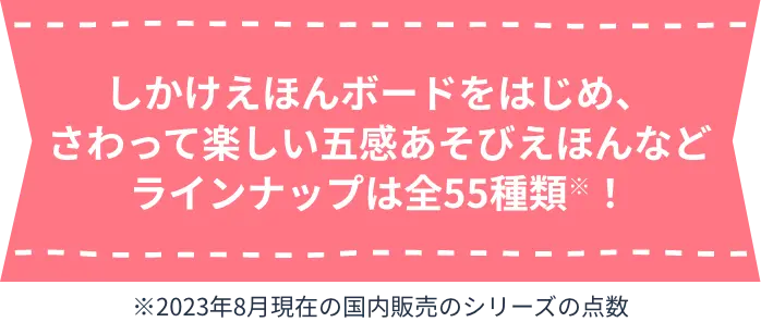 しかけえほんボードをはじめ、さわって楽しい五感あそびえほんなどラインナップは全55種類※！ ※2023年8月現在の国内販売のシリーズの点数