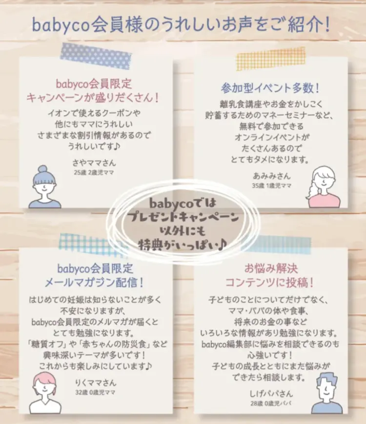 babyco会員様のうれしいお声をご紹介 babyco会員限定キャンペーンが盛りだくさん 参加型イベント多数 babyco会員限定メールマガジン配信 お悩みコンテンツに投稿