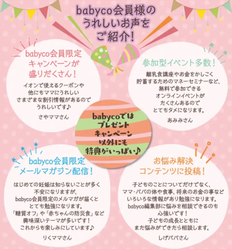 babycoではプレゼントキャンペーン以外にも特典がいっぱい babyco会員限定キャンペーンが盛りだくさん 参加型イベント多数 babyco会員限定メールマガジン配信 お悩みコンテンツに投稿