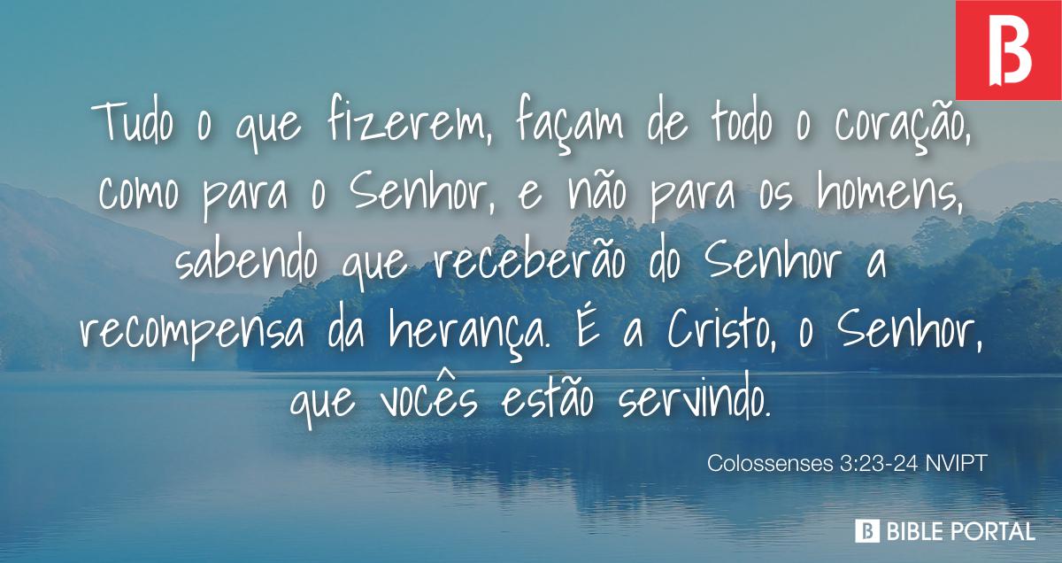 Colossenses 3:23-24 Tudo o que fizerem, façam de todo o coração, como para  o Senhor, não para os homens, sabendo que receberão do Senhor a recompensa  da herança, pois é a Cristo