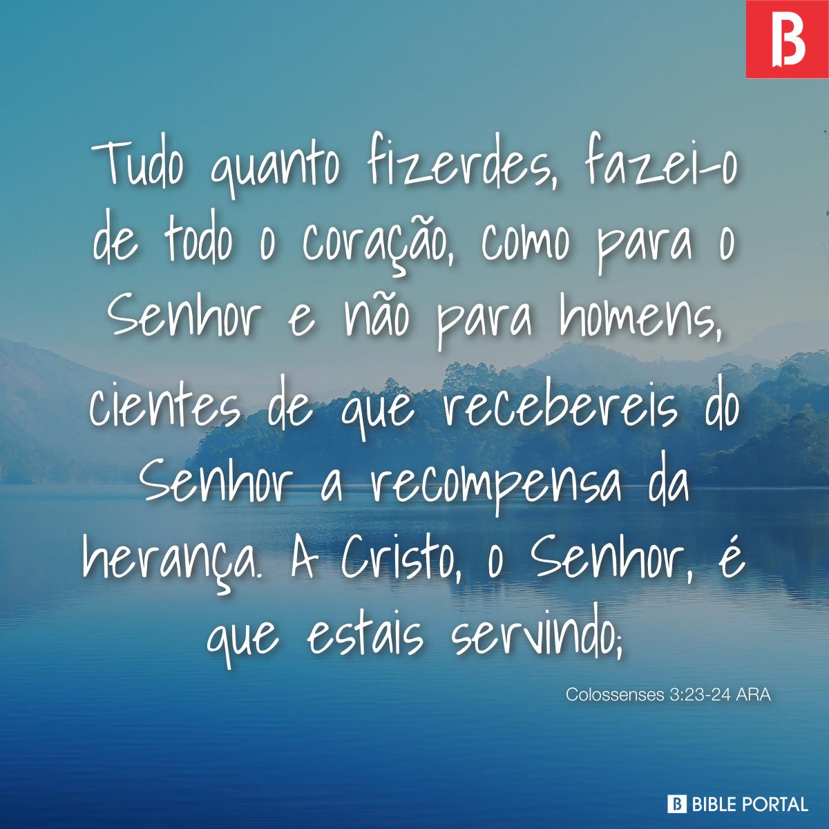 Colossenses 3:23-24 Tudo o que fizerem, façam de todo o coração, como para  o Senhor, não para os homens, sabendo que receberão do Senhor a recompensa  da herança, pois é a Cristo