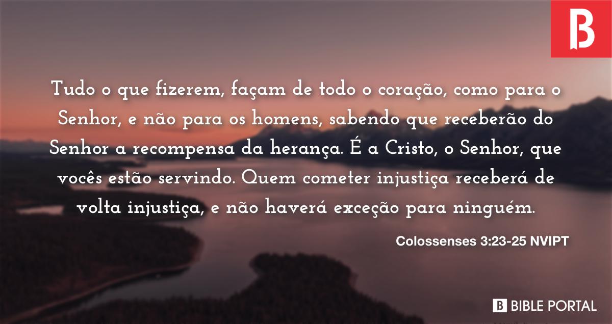 Colossenses 3:23-24 Tudo o que fizerem, façam de todo o coração, como para  o Senhor, não para os homens, sabendo que receberão do Senhor a recompensa  da herança, pois é a Cristo