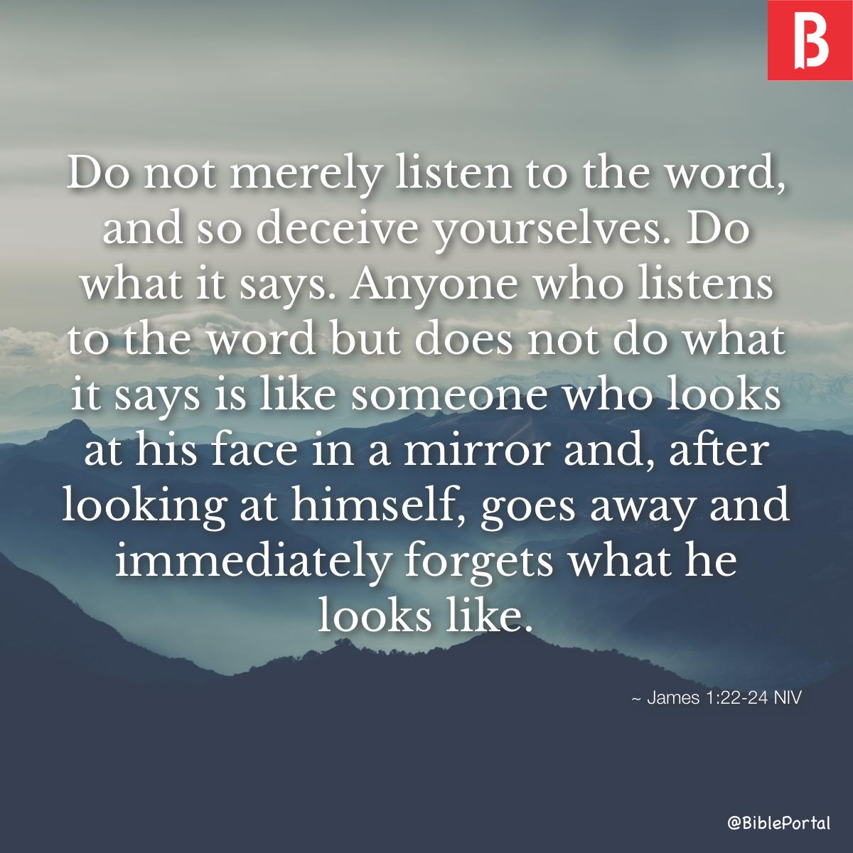 James 1:22-25 Do not merely listen to the word, and so deceive yourselves.  Do what it says. Anyone who listens to the word but does not do what it  says is like