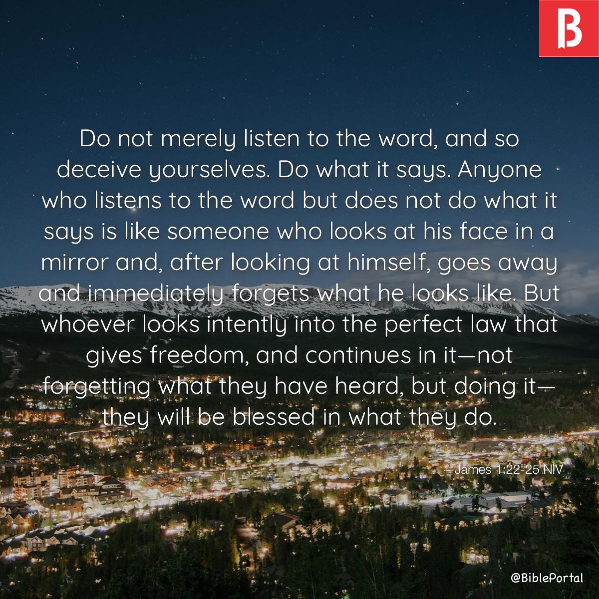 James 1:22-25 Do not merely listen to the word, and so deceive yourselves.  Do what it says. Anyone who listens to the word but does not do what it  says is like