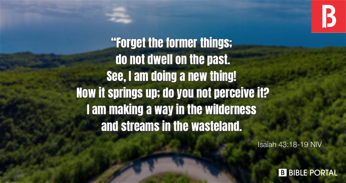 Isaiah 43:18-19 “Remember not the former things, nor consider the things of  old. Behold, I am doing a new thing; now it springs forth, do you not  perceive it? I will make