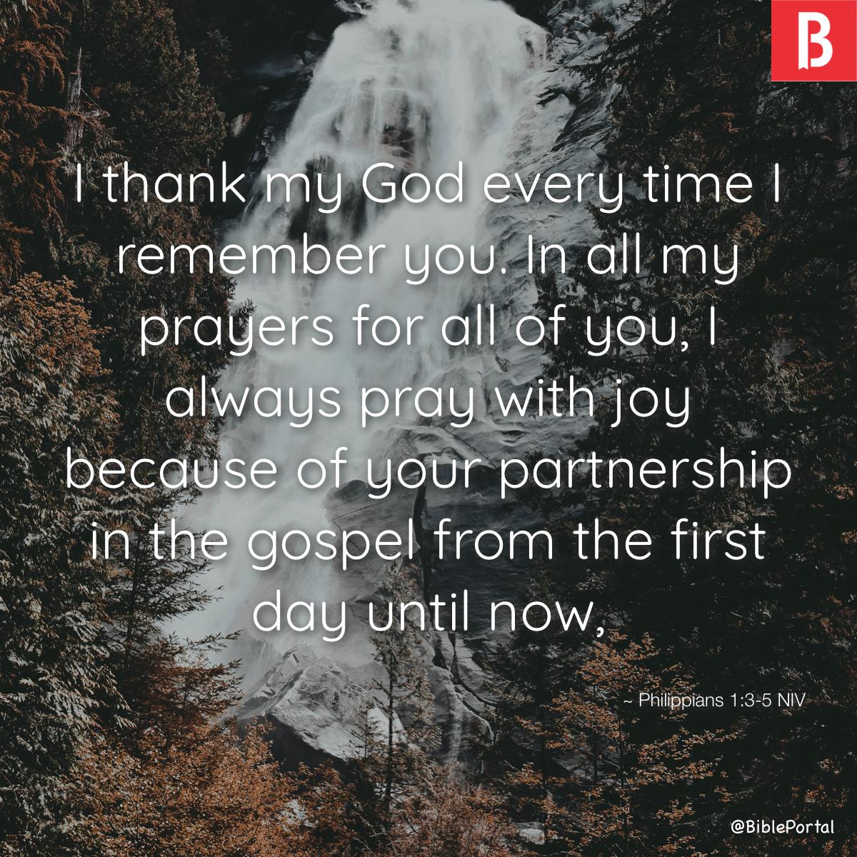 Philippians 1:3-11 I thank my God every time I remember you. In all my  prayers for all of you, I always pray with joy because of your partnership  in the gospel from