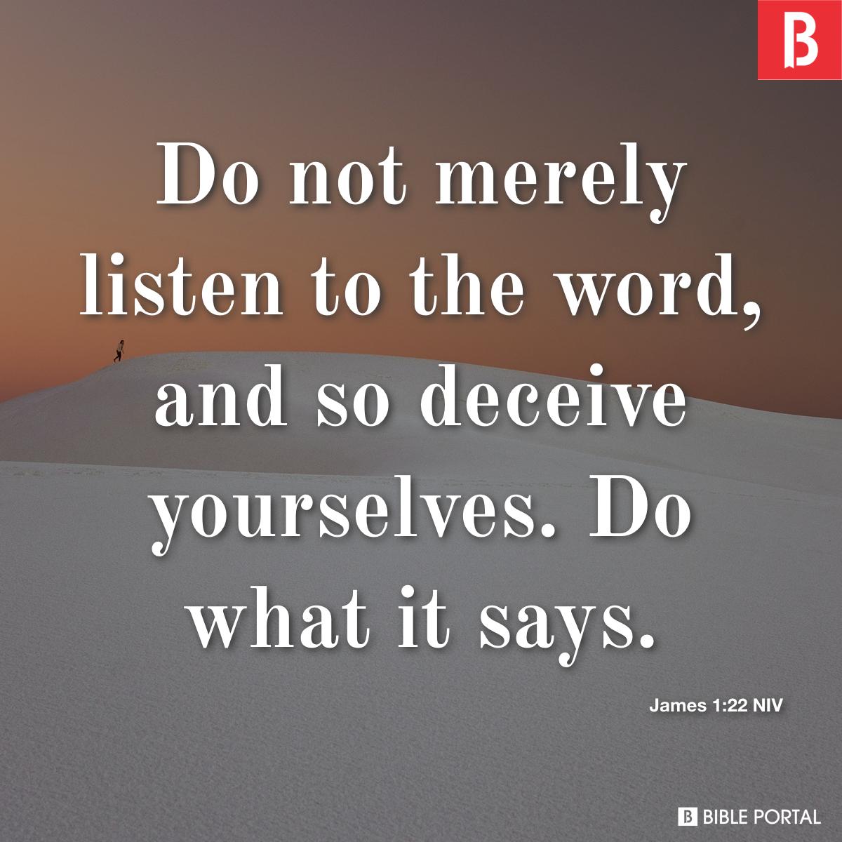 James 1:22-25 Do not merely listen to the word, and so deceive yourselves.  Do what it says. Anyone who listens to the word but does not do what it  says is like