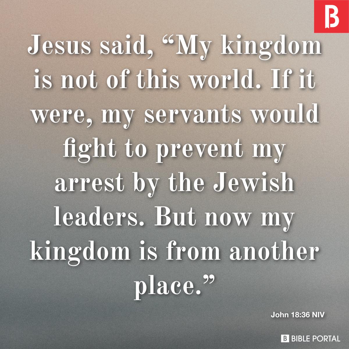 John 18:36 Jesus answered, My kingdom is not of this world; if it were, My  servants would fight to prevent My arrest by the Jews. But now My kingdom  is not of