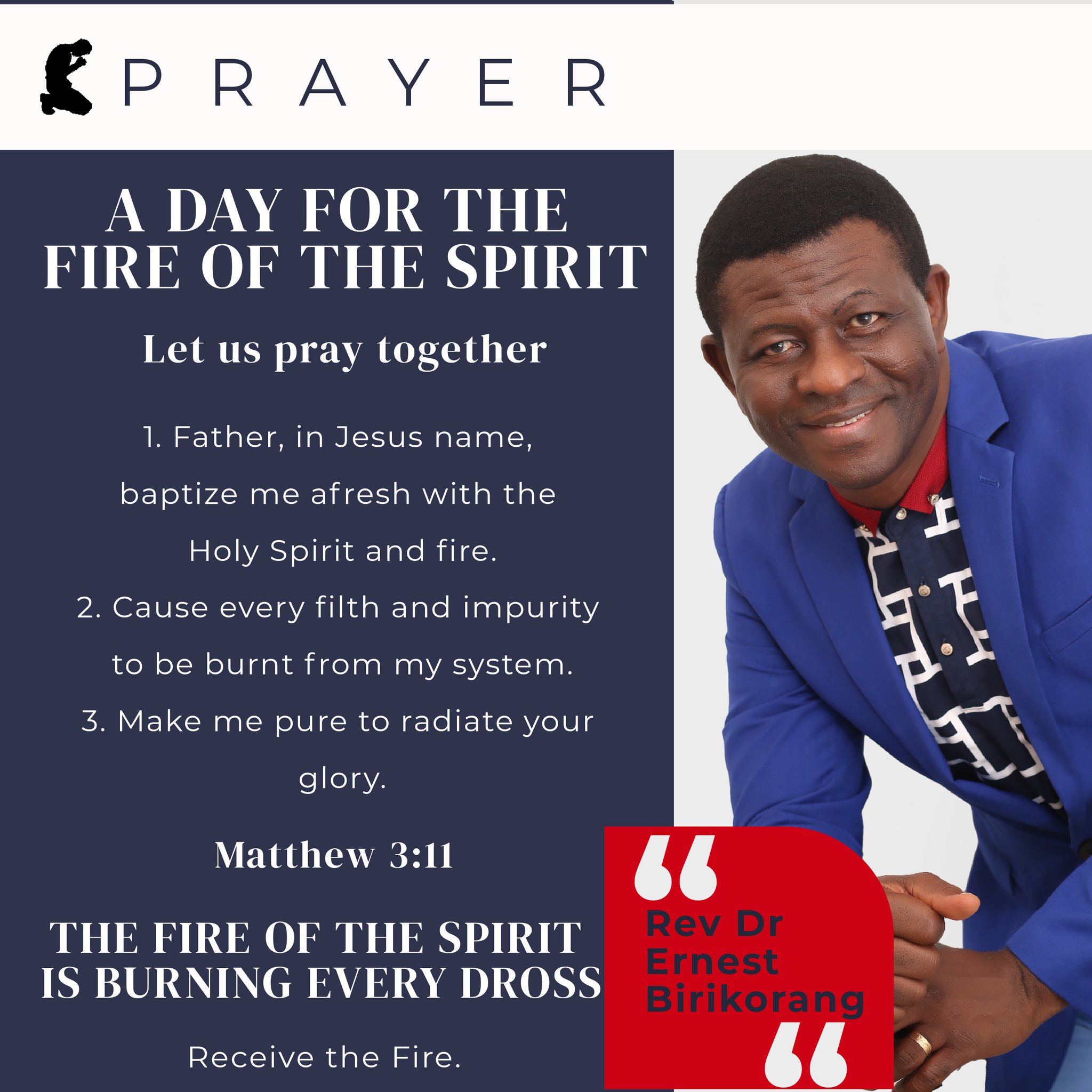 €P R A Y E R DAY FOR THE FIRE OF THE SPIRIT Let Us pray together 1. Father; in Jesus name; baptize me afresh with the Holy Spirit and fire. 2. Cause every filth and impurity to be burnt from my system_ 3. Make me pure to radiate your glory: Matthew 3:41 THE FIRE OF THE SPIRIT Rev Pr Errest IS BURNING EVERY DROSS Birikorang Receive the Fire.