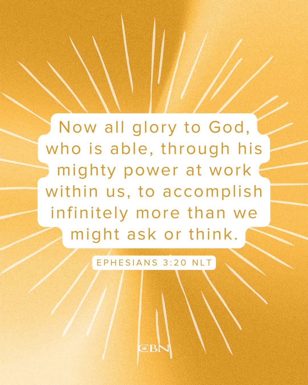 'Now all glory to God, who is able, through his mighty power at work within us, to us, accomplish infinitely more than we might ask or think. EPHESIANS 3:20 NLT CBN'