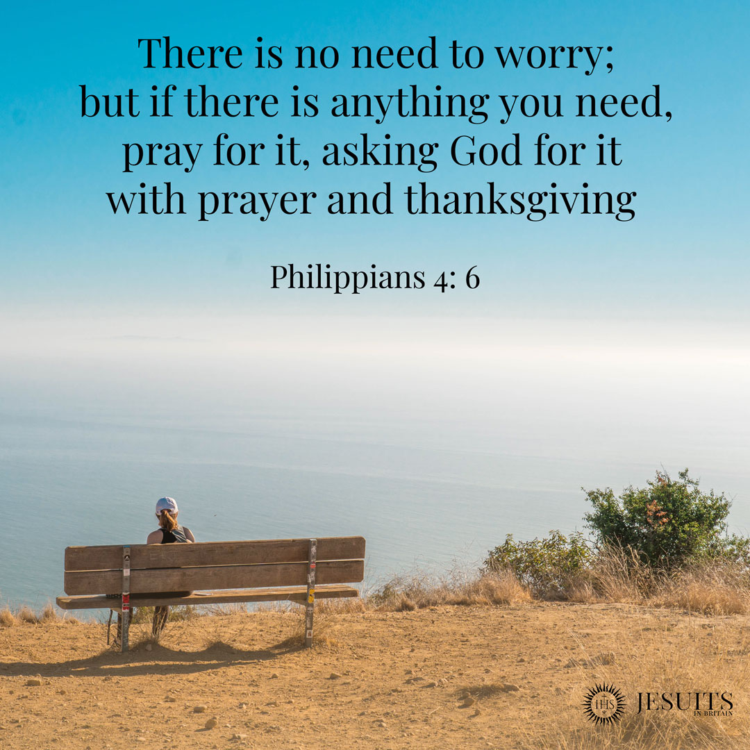 There is no need to worry; but if there is anything yOU need, pray for it, asking God for it with prayer and thanksgiving Philippians 4: 6 JESUITS