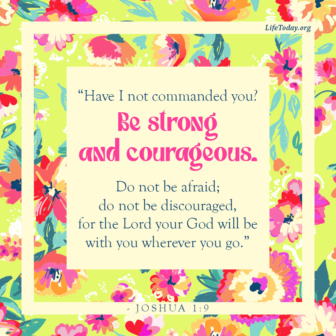 'LifeToday.org "Have I not commanded you? Be strong and courageous. Do not be afraid; do not be discouraged, for the Lord your God will be with you wherever you go." JOSHUA 1:9 Wt'