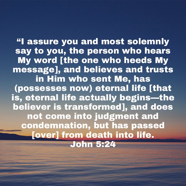 assure you and most solemnly say to you, the person who hears word [the one who heeds My message], and believes and trusts in Him who sent has (possesses now) eternal life [that eternal life actually begins the believer is transformed]; and does not come into judgment and condemnation; but has passed [over] from death into life. John 5.24 My Me, is,