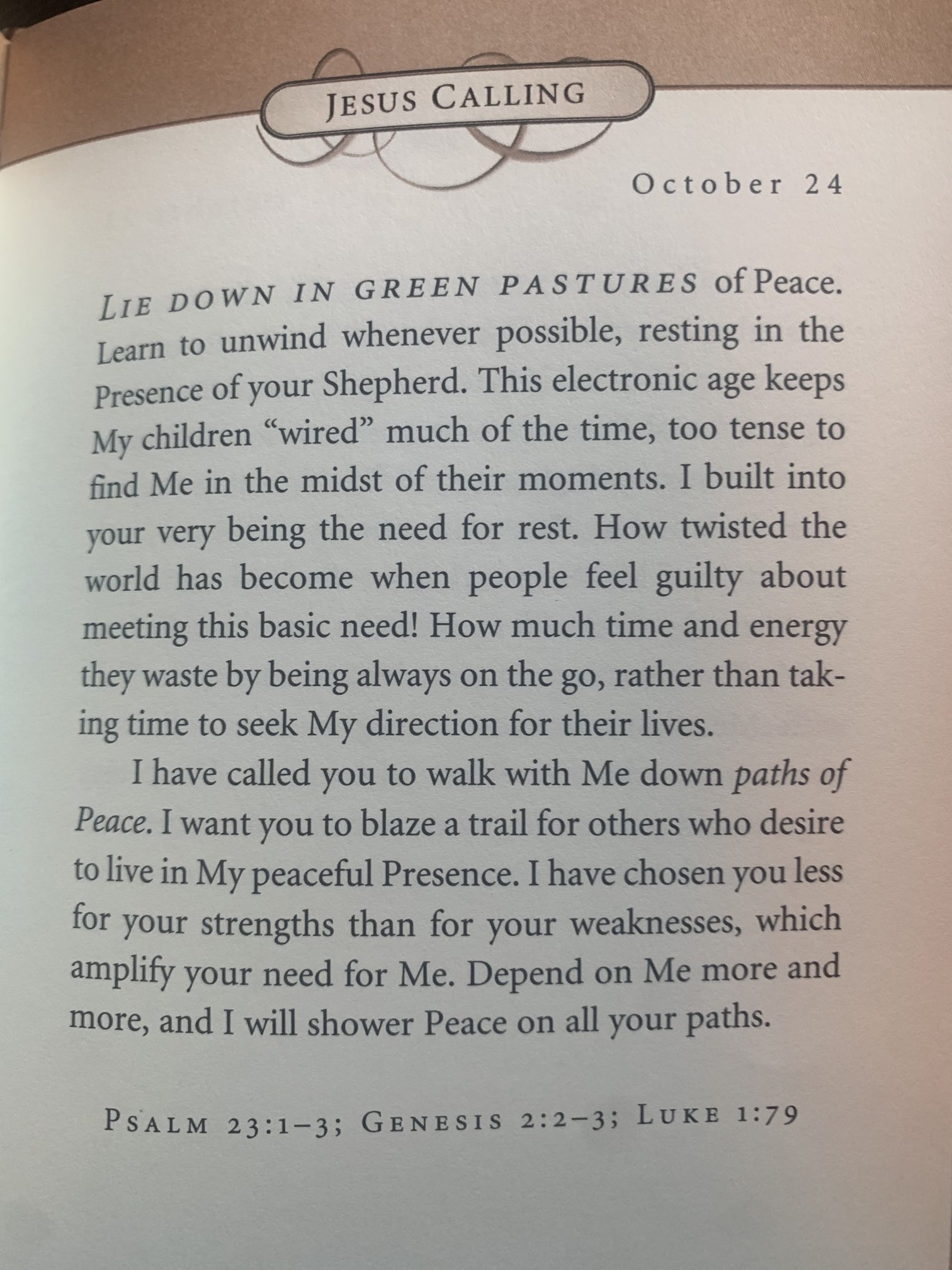 JESUS CALLING October 24 DOWN IN GREEN PASTURES of Peace: LIE unwind whenever possible, resting in the Learn Presence of your Shepherd. This electronic age My children wired" much of the time; too tense to find Me in the midst of their moments I built into your very the need for rest: How twisted the world has become when people guilty about meeting this basic need! How much time and energy they waste by being always on the g0, rather than tak- ing time to seek My direction for their lives. have called you to walk with Me down of Peace. I want you to blaze a trail for others who desire to live in My peaceful Presence. Ihave chosen you less for your strengths than for your weaknesses, which amplify your need for Me. Depend on Me more and more, and will shower Peace on all your PsALM 23:1-3; GENEST$ 2:2-3; LuKE 1:79 keeps being feel paths paths: