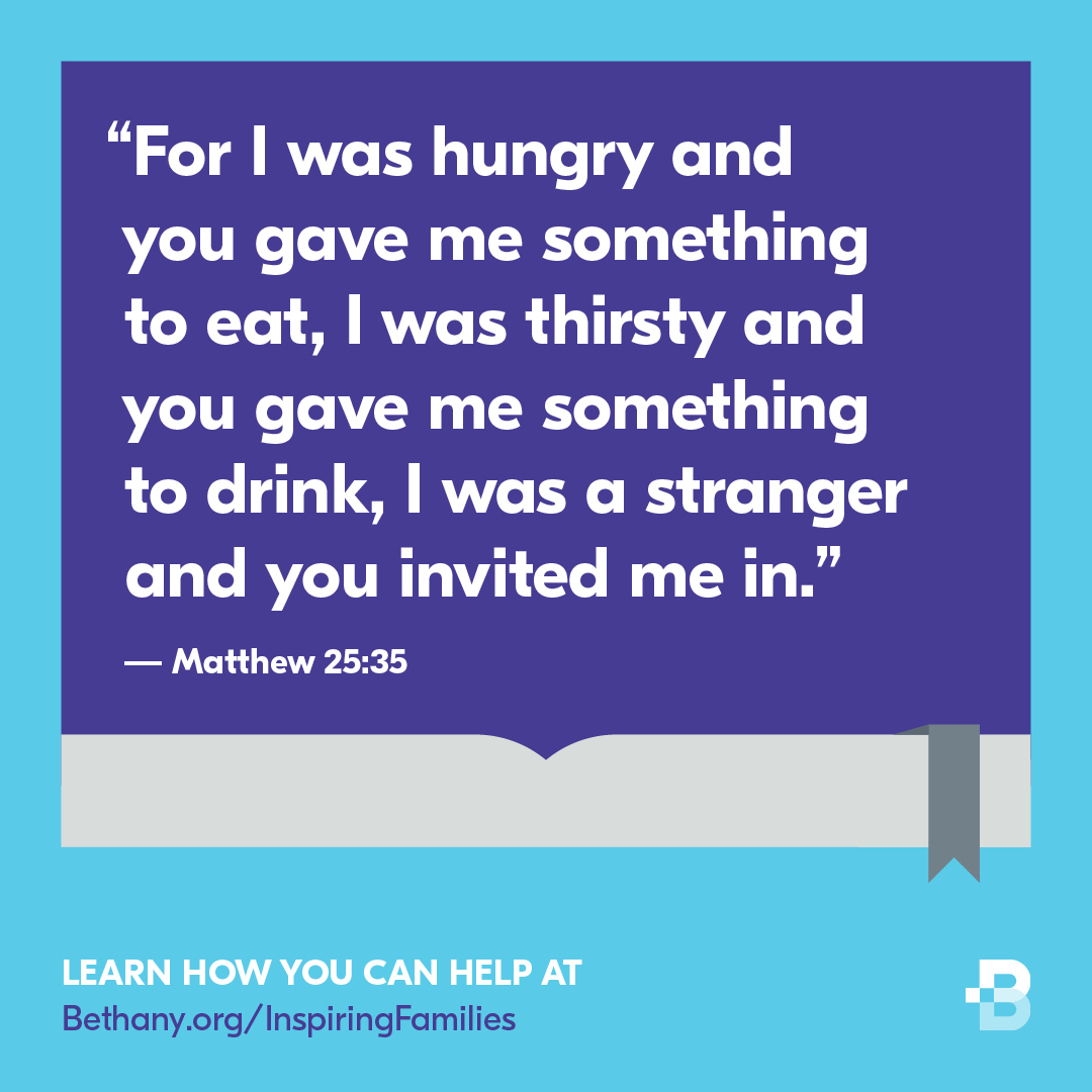 was hungry and you gave me something to eat, was thirsty and you gave me something to drink, was a stranger and you invited me in:" Matthew 25.35 LEARN HOW YOU CAN HELP AT Bethany org/ InspiringFamilies #For