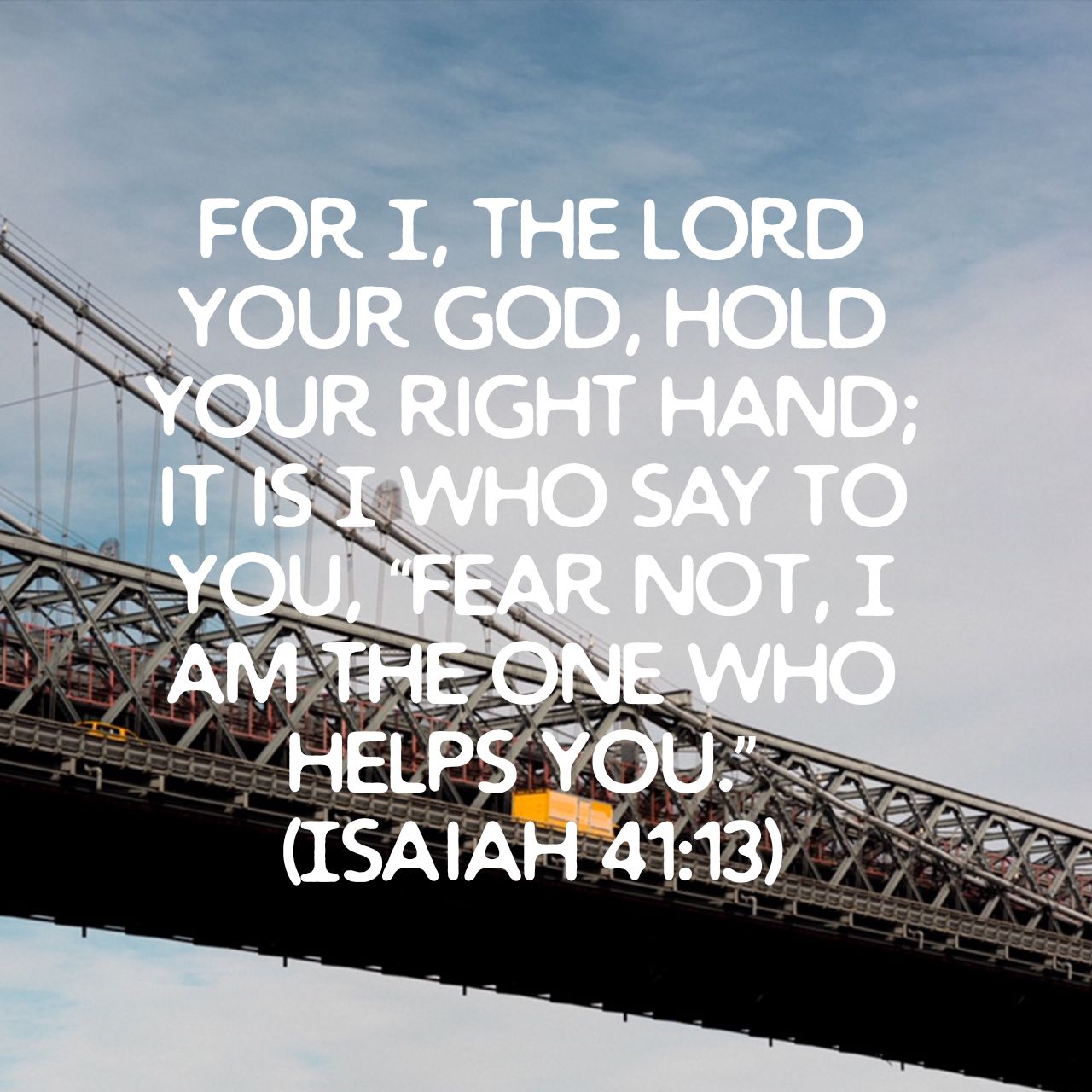For I, THE LORD YOUR GOD, HOLD YOUR RIGHT HAND; ITNSWHO SAY TO YoU FEAR NOT, I AMTHEONE WHO HELPS YOU (ISAIAH 41:13)