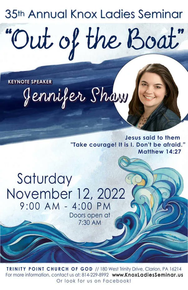 35th Annual Knox Ladies Seminar "Out } the Boat" KEYNOTE SPEAKER Jennifen Shaw Jesus said to them "Take couragel It is |. Dontt be afraid Matthew 14.27 Saturday November 12,2022 9:00 Am 4.00 PM Doors open at 7.30 AM Trinity Point ChURCH 0F GOD J80 West Trinily Drive: Clarion PA 16214 For more informalion; contaci U; &1; 814-229-8992 www KnoxladiesSeminar Us Or look f0r Us on Facebooki