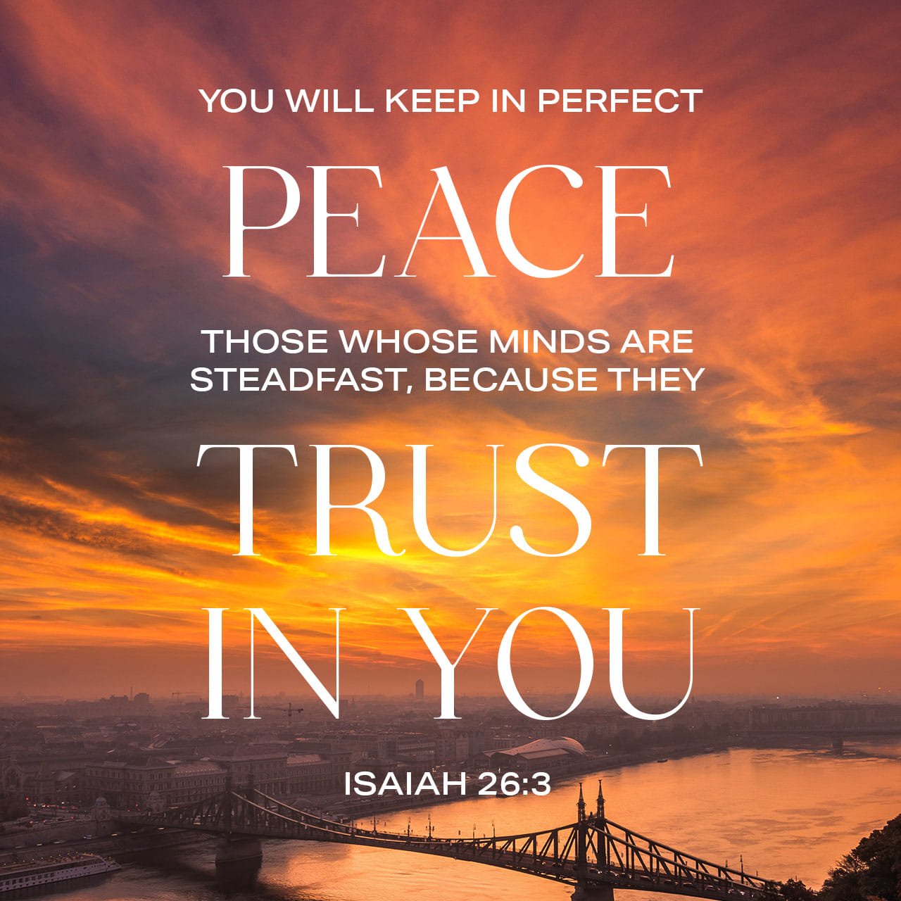 YOU WILL KEEP IN PERFECT PEACE THOSE WHOSE MINDS ARE STEADFAST; BECAUSE THEY TRUST IN YOU ISAIAH 26.3