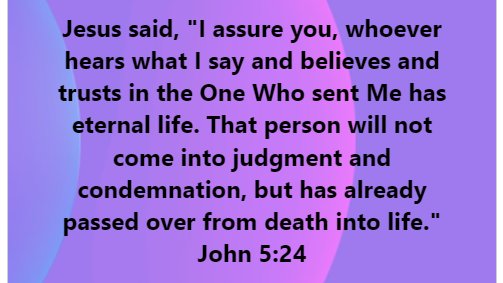 Jesus said, assure you, whoever hears what [ say and believes and trusts in the One Who sent Me has eternal life: That person will not come into judgment and condemnation, but has already passed over from death into life. John 5.24