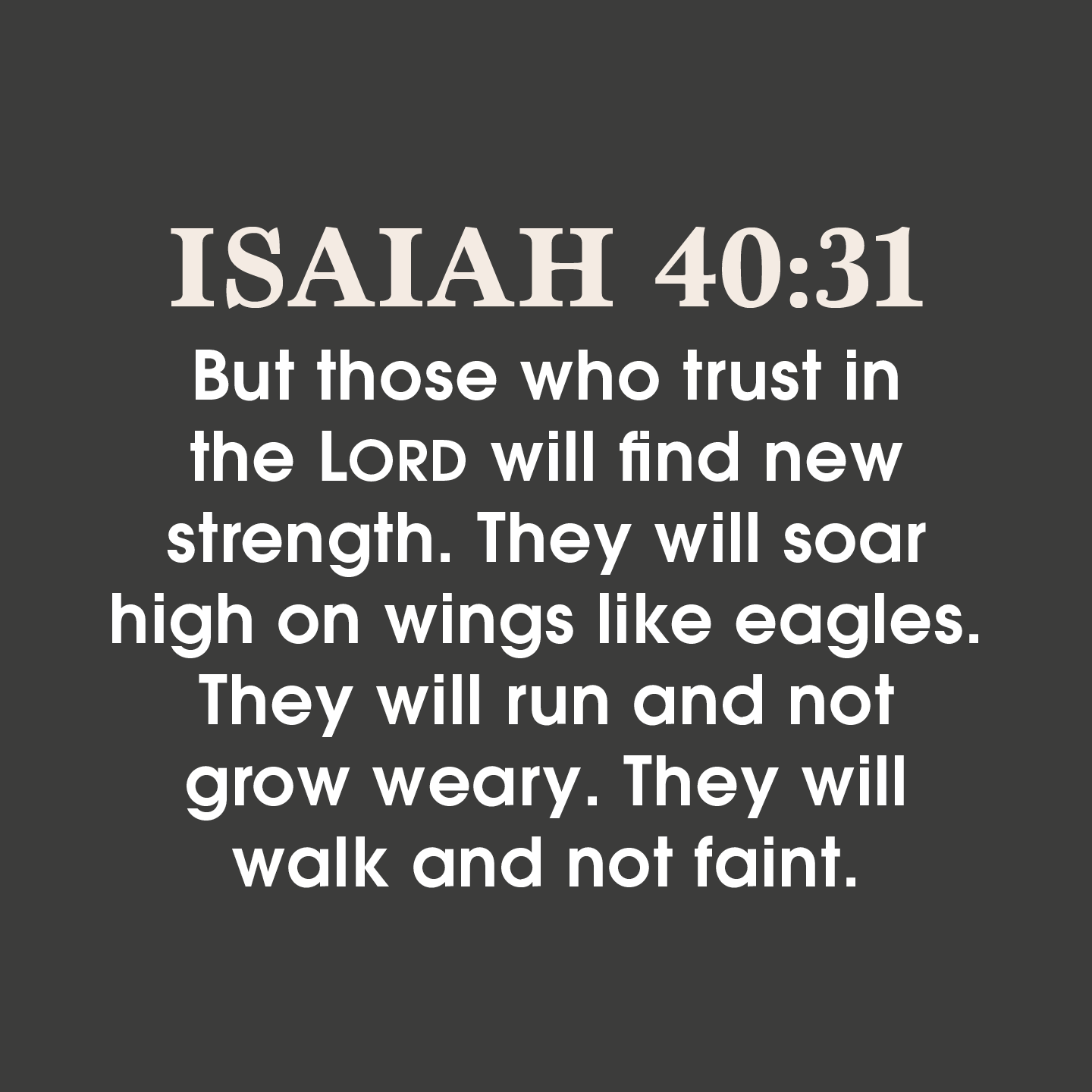 ISAIAH 40.31 But those who trust in the LORD will find new strength. They will soar high on wings like eagles. They will run and not grow weary. They will walk and not faint: