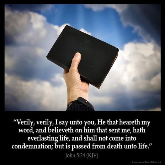 "Verily, verily, Isay unto you, He that heareth my word, and believeth on him that sent me, hath everlasting life, and shall not come into condemnation; but is passed from death unto life. John 5.24 (KJV)