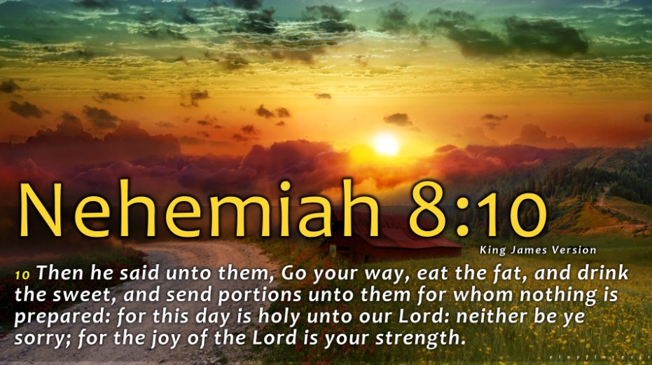 Nehemiah 8:10 King James Version 10 Then he Said unto them, Go your Way, eat the fat, and drink the sweet, and send portions unto them for whom nothing is prepared: for this day is unto our Lord: neither be ye sorry; for the of the Lord is your strength. holy joy