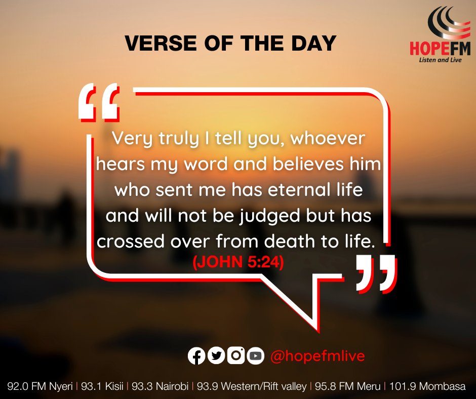 VERSE OF THE DAY HOPEFM Lusten ond Lvt 65 Very truly | tell you; whoever hears my word and believes him] who sent me has eternal life and will not be judged but has crossed over from death to life (JOHN 5.24) 99 HO00 @hopefmlive 92.0 FM Nyeri | 93. Kisii | 93.3 Nairobi | 93.9 Western/Rift valley | 95.8 FM Meru | 101.9 Mombasa