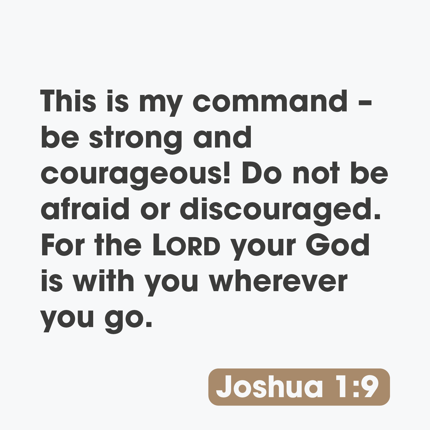 This is command be strong and courageous! Do not be afraid or discouraged: For the LORD your God is with you wherever you go. Joshua 1.9 my