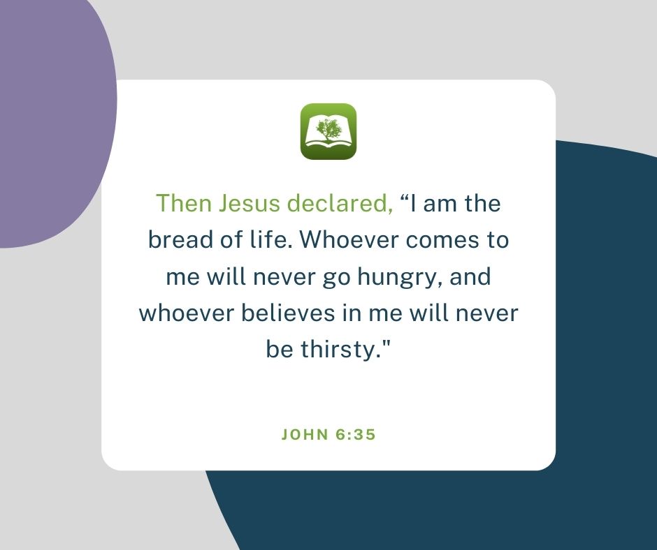 Then Jesus declared, am the bread of life. Whoever comes to me will never go hungry, and whoever believes in me will never be thirsty." JOHN 6.35